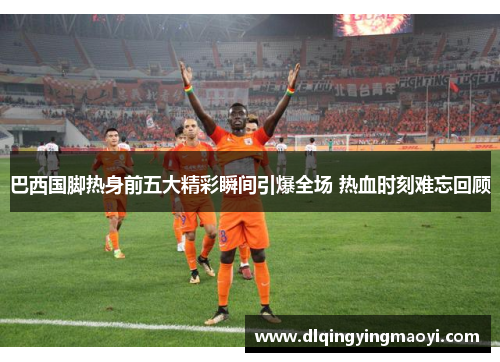 巴西国脚热身前五大精彩瞬间引爆全场 热血时刻难忘回顾 巴西国脚热身前五大精彩瞬间引爆全场 热血时刻难忘回顾